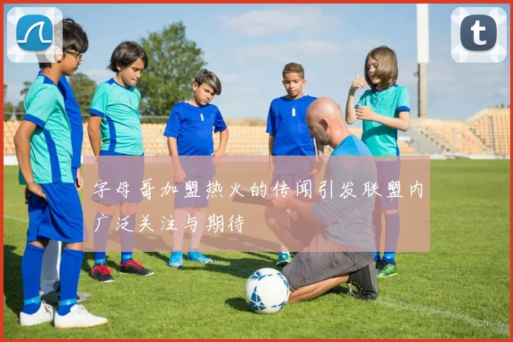 字母哥加盟热火的传闻引发联盟内广泛关注与期待