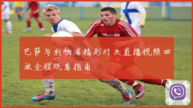 巴萨与利物浦精彩对决直播视频回放全程观看指南