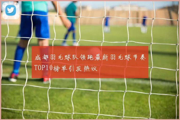 成都羽毛球队领跑最新羽毛球节奏TOP10榜单引发热议