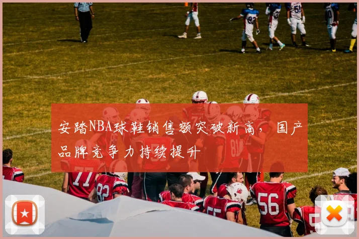 安踏NBA球鞋销售额突破新高，国产品牌竞争力持续提升
